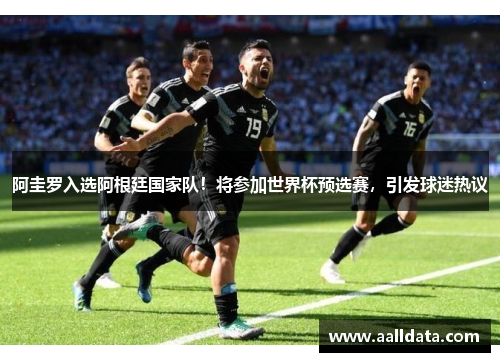 阿圭罗入选阿根廷国家队！将参加世界杯预选赛，引发球迷热议