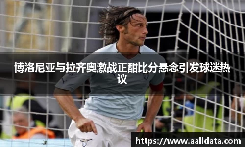 博洛尼亚与拉齐奥激战正酣比分悬念引发球迷热议
